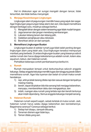 19Memelihara Lingkungan
Hal ini dilakukan agar air sungai mengalir dengan lancar, tidak
tersumbat, dan tidak berbau menyengat.
b. MenjagaKeseimbanganLingkungan
Lingkungan alam di pegunungan memiliki hawa yang sejuk dan segar.
Agar lingkungan pegunungan tetap alami dan asri, kita dapat memelihara
dengan berbagai cara, misalnya sebagai berikut.
1) Mengolahlahandengansistemteraseringagartidakmudahlongsor.
2) Jaga tanaman dan jangan menebang sembarangan.
3) Lakukan tebang tanam dan tebang pilih.
4) Galakkan penghijauan atau reboisasi.
5) Bersihkan aliran air dari sampah.
2. Memelihara Lingkungan Buatan
Lingkungan buatan di sekitar rumah juga tidak kalah penting dengan
lingkungan alam yang telah ada. Dua lingkungan tersebut mempunyai
manfaat yang berbeda. Di antara lingkungan buatan yang biasanya ada di
sekitar rumah dan harus dijaga kelestariannya adalah rumah, kolam atau
aquarium, kebun, dan halaman rumah.
Perhatikan beberapa contoh pembahasannya berikut ini.
a. Rumah
Rumah merupakan tempat untuk berkumpulnya seluruh anggota
keluarga.Setiapanggotakeluargamemilikitugasdantanggungjawabdalam
memelihara rumah. Agar kita nyaman dan betah di rumah maka rumah
hendaknya:
1) rapi, artinya letak barang ditata rapi dan sesuai dengan tempatnya
masing-masing,
2) bersih, dapat diciptakan bila kita senang hati menjaga kebersihan,
menyapu, membersihkan debu dan mengepelnya, dan
3) indah, ruangan atau rumah yang tertata rapi dan bersih tentunya
akan indah dipandang. Semua anggota keluarga menjadi senang.
b. HalamanRumah
Halaman rumah seperti wajah, sebab terletak di muka rumah. Jadi,
halaman rumah harus selalu dijaga kebersihan dan keindahannya.
Bagaimana caranya? Caranya sebagai berikut.
1) Setiap hari disapu, sampah dibuang.
2) Tanaman disiram agar tidak layu.
3) Taman ditata yang asri.
 