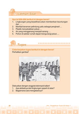 20 Ilmu Pengetahuan Sosial SD Kelas 3
Ayo isi titik-titik berikut ini dengan benar!
1. Lingkungan yang terpelihara akan memberikan keuntungan
dan ....
2. Manfaat tanaman pelindung yaitu sebagai penghasil ....
3. Plastik menyebabkan polusi ....
4. Air yang menggenang menjadi sarang ....
5. Pohon di sekitar rumah dapat mengurangi polusi ....
Coba kerjakan tugas berikut ini dengan benar!
Perhatikan gambar!
Diskusikan dengan anggota kelompok kalian!
1. Apa akibatnya dari lingkungan seperti di atas?
2. Bagaimana cara mengatasinya?
 