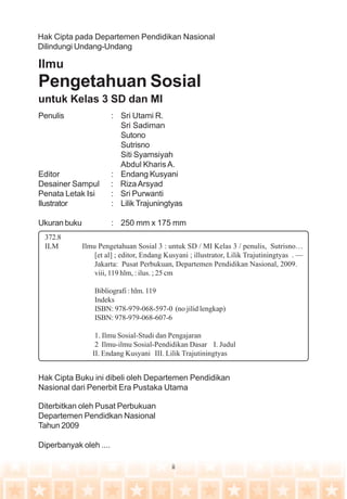 ii
Penulis : Sri Utami R.
Sri Sadiman
Sutono
Sutrisno
Siti Syamsiyah
Abdul KharisA.
Editor : Endang Kusyani
Desainer Sampul : RizaArsyad
Penata Letak Isi : Sri Purwanti
Ilustrator : Lilik Trajuningtyas
Ukuran buku : 250 mm x 175 mm
Ilmu
Pengetahuan Sosial
untuk Kelas 3 SD dan MI
Hak Cipta pada Departemen Pendidikan Nasional
Dilindungi Undang-Undang
Diterbitkan oleh Pusat Perbukuan
Departemen Pendidkan Nasional
Tahun 2009
Diperbanyak oleh ....
Hak Cipta Buku ini dibeli oleh Departemen Pendidikan
Nasional dari Penerbit Era Pustaka Utama
372.8
ILM Ilmu Pengetahuan Sosial 3 : untuk SD / MI Kelas 3 / penulis, Sutrisno…
[et al] ; editor, Endang Kusyani ; illustrator, Lilik Trajutiningtyas . —
Jakarta: Pusat Perbukuan, Departemen Pendidikan Nasional, 2009.
viii, 119 hlm, : ilus. ; 25 cm
Bibliografi : hlm. 119
Indeks
ISBN: 978-979-068-597-0 (no jilid lengkap)
ISBN: 978-979-068-607-6
1. Ilmu Sosial-Studi dan Pengajaran
2 Ilmu-ilmu Sosial-Pendidikan Dasar I. Judul
II. Endang Kusyani III. Lilik Trajutiningtyas
 
