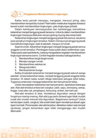 21Memelihara Lingkungan
Kalian tentu pernah menyapu, mengepel, mencuci piring, atau
membersihkantempattidurbukan?Nahkalianmelakukankegiatantersebut
berarti sudah membersihkan lingkungan, yaitu lingkungan pribadi.
Dalam kehidupan bermasyarakat dan bertetangga memelihara
kebersihanmenjaditanggungjawabbersama.Untukitudalammembersihkan
lingkungan biasanya dilakukan secara gotong royong atau kerja bakti.
Kebersihan lingkungan menjadi tanggung jawab kita semua, terutama
para penghuni lingkungan tersebut. Kalian mempunyai tanggung jawab
memelihara lingkungan, baik di sekolah, maupun di rumah.
Saat di rumah, kebersihan lingkungan menjadi tanggung jawab semua
anggota rumah tersebut. Pembagian kerja sudah diatur sedemikian rupa.
Tetapipadasaat-saattertentu,kadangmengadakankegiatanmembersihkan
lingkungan bersama-sama. Contoh kegiatan tersebut sebagai berikut.
1. Membersihkan langit-langit rumah.
2. Menata ruangan rumah.
3. Membersihkan selokan air.
4. Menguraskolam.
5. Membuattamanbunga.
Ketika di sekolah kebersihan menjadi tanggung jawab seluruh warga
sekolah. Untuk kebersihan kelas, menjadi tanggung jawab anggota kelas
tersebut. Di dalam kelas sudah dibagi kelompok petugas piket kelas.
Tugasnya antara lain menjaga kebersihan dan kenyamanan kelas.
Untukmenciptakankebersihandankenyamanan,diperlukanbeberapa
alat.Alat-alat tersebut antara lain cangkul, sabit, sapu, keranjang, sekop,
linggis, kuas atau cat, penghapus, kemucing, ember, dan kain pel.
Alat-alat tersebut di atas, hendaknya digunakan sesuai dengan
fungsinya masing-masing.Alat-alat juga perlu dirawat agar tidak mudah
rusak dan mudah mencari bila digunakan. Bagaimana caranya? Untuk
benda tajam (sabit, cangkul), bila sudah tidak tajam hendaknya diasah,agar
tajamkembali.Penempatanalat-alattersebut,diletakkandalamsatutempat
(gudang), jangan berserakan agar tidak mengganggu dan mudah
ditemukan.
PengalamanMembersihkanLingkunganC.
 