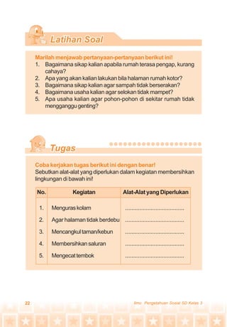 22 Ilmu Pengetahuan Sosial SD Kelas 3
Marilah menjawab pertanyaan-pertanyaan berikut ini!
1. Bagaimana sikap kalian apabila rumah terasa pengap, kurang
cahaya?
2. Apa yang akan kalian lakukan bila halaman rumah kotor?
3. Bagaimana sikap kalian agar sampah tidak berserakan?
4. Bagaimana usaha kalian agar selokan tidak mampet?
5. Apa usaha kalian agar pohon-pohon di sekitar rumah tidak
mengganggugenting?
Coba kerjakan tugas berikut ini dengan benar!
Sebutkan alat-alat yang diperlukan dalam kegiatan membersihkan
lingkungan di bawah ini!
No. Kegiatan Alat-Alat yang Diperlukan
1. Menguraskolam .....................................
2. Agar halaman tidak berdebu .....................................
3. Mencangkultaman/kebun .....................................
4. Membersihkansaluran .....................................
5. Mengecattembok .....................................
 