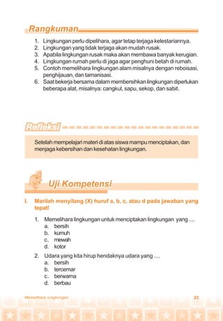23Memelihara Lingkungan
1. Lingkungan perlu dipelihara, agar tetap terjaga kelestariannya.
2. Lingkungan yang tidak terjaga akan mudah rusak.
3. Apabila lingkungan rusak maka akan membawa banyak kerugian.
4. Lingkungan rumah perlu di jaga agar penghuni betah di rumah.
5. Contoh memelihara lingkungan alam misalnya dengan reboisasi,
penghijauan, dan tamanisasi.
6. Saat bekerja bersama dalam membersihkan lingkungan diperlukan
beberapa alat, misalnya: cangkul, sapu, sekop, dan sabit.
Setelahmempelajarimateridiatassiswamampumenciptakan,dan
menjaga kebersihan dan kesehatan lingkungan.
1. Memelihara lingkungan untuk menciptakan lingkungan yang ....
a. bersih
b. kumuh
c. mewah
d. kotor
2. Udara yang kita hirup hendaknya udara yang ....
a. bersih
b. tercemar
c. berwarna
d. berbau
I. Marilah menyilang (X) huruf a, b, c, atau d pada jawaban yang
tepat!
 