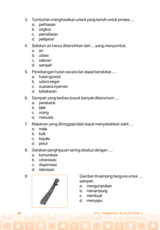 24 Ilmu Pengetahuan Sosial SD Kelas 3
3. Tumbuhan menghasilkan udara yang bersih untuk proses ....
a. perhiasan
b. ongkos
c. pernafasan
d. pelajaran
4. Selokan air harus dibersihkan dari ... yang menyumbat.
a. air
b. udara
c. saluran
d. sampah
5. Penebangan hutan secara liar dapat berakibat ....
a. hutangundul
b. udara segar
c. suasananyaman
d. kebakaran
6. Sampah yang berbau busuk banyak dikerumuni ....
a. penduduk
b. lalat
c. orang
d. manusia
7. Makanan yang dihinggapi lalat dapat menyebabkan sakit ....
a. mata
b. kulit
c. kepala
d. perut
8. Gerakan penghijauan sering disebut dengan ....
a. komunikasi
b. urbanisasi
c. dispensasi
d. reboisasi
9. Gambar di samping berguna untuk ...
sampah.
a. mengumpulkan
b. menampung
c. membuat
d. menyapu
 
