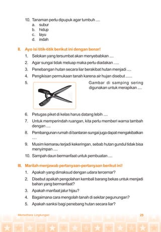 25Memelihara Lingkungan
10. Tanaman perlu dipupuk agar tumbuh ....
a. subur
b. hidup
c. layu
d. indah
II. Ayo isi titik-titik berikut ini dengan benar!
1. Selokan yang tersumbat akan menyebabkan ....
2. Agar sungai tidak meluap maka perlu diadakan .....
3. Penebangan hutan secara liar berakibat hutan menjadi ....
4. Pengikisan permukaan tanah karena air hujan disebut ......
5. Gambar di samping sering
digunakan untuk merapikan ....
6. Petugas piket di kelas harus datang lebih ....
7. Untuk memperindah ruangan, kita perlu memberi warna tambah
dengan ....
8. Pembangunanrumahdibantaransungaijugadapatmengakibatkan
....
9. Musim kemarau terjadi kekeringan, sebab hutan gundul tidak bisa
menyimpan ....
10. Sampah daun bermanfaat untuk pembuatan ....
III. Marilah menjawab pertanyaan-pertanyaan berikut ini!
1. Apakah yang dimaksud dengan udara tercemar?
2. Disebut apakah pengolahan kembali barang bekas untuk menjadi
bahan yang bermanfaat?
3. Apakah manfaat jalur hijau?
4. Bagaimana cara mengolah tanah di sekitar pegunungan?
5. Apakah sanksi bagi penebang hutan secara liar?
 