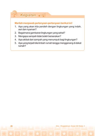 26 Ilmu Pengetahuan Sosial SD Kelas 3
Marilah menjawab pertanyaan-pertanyaan berikut ini!
1. Apa yang akan kita peroleh dengan lingkungan yang indah,
asri dan nyaman?
2. Bagaimana gambaran lingkungan yang sehat?
3. Mengapa sampah tidak boleh berserakan?
4. Apa akibat dari sampah yang menumpuk bagi lingkungan?
5. Apayangterjadibilalimbahrumahtanggamenggenangdidekat
rumah?
 