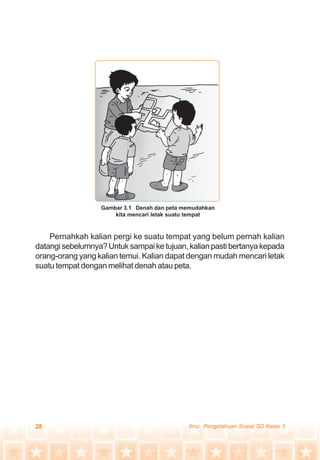 28 Ilmu Pengetahuan Sosial SD Kelas 3
Pernahkah kalian pergi ke suatu tempat yang belum pernah kalian
datangisebelumnya?Untuksampaiketujuan,kalianpastibertanyakepada
orang-orang yang kalian temui. Kalian dapat dengan mudah mencari letak
suatu tempat dengan melihat denah atau peta.
Gambar 3.1 Denah dan peta memudahkan
kita mencari letak suatu tempat
 
