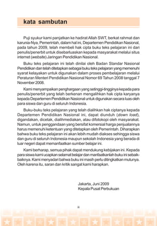 iii
kata sambutan
Puji syukur kami panjatkan ke hadirat Allah SWT, berkat rahmat dan
karunia-Nya, Pemerintah, dalam hal ini, Departemen Pendidikan Nasional,
pada tahun 2009, telah membeli hak cipta buku teks pelajaran ini dari
penulis/penerbit untuk disebarluaskan kepada masyarakat melalui situs
internet (website) Jaringan Pendidikan Nasional.
Buku teks pelajaran ini telah dinilai oleh Badan Standar Nasional
Pendidikandantelahditetapkansebagaibukutekspelajaranyangmemenuhi
syarat kelayakan untuk digunakan dalam proses pembelajaran melalui
Peraturan Menteri Pendidikan Nasional Nomor 69 Tahun 2008 tanggal 7
November2008.
Kamimenyampaikanpenghargaanyangsetinggi-tingginyakepadapara
penulis/penerbit yang telah berkenan mengalihkan hak cipta karyanya
kepadaDepartemenPendidikanNasionaluntukdigunakansecaraluasoleh
para siswa dan guru di seluruh Indonesia.
Buku-buku teks pelajaran yang telah dialihkan hak ciptanya kepada
Departemen Pendidikan Nasional ini, dapat diunduh (down load),
digandakan, dicetak, dialihmediakan, atau difotokopi oleh masyarakat.
Namun, untuk penggandaan yang bersifat komersial harga penjualannya
harus memenuhi ketentuan yang ditetapkan oleh Pemerintah. Diharapkan
bahwa buku teks pelajaran ini akan lebih mudah diakses sehingga siswa
dan guru di seluruh Indonesia maupun sekolah Indonesia yang berada di
luar negeri dapat memanfaatkan sumber belajar ini.
Kami berharap, semua pihak dapat mendukung kebijakan ini. Kepada
parasiswakamiucapkanselamatbelajardanmanfaatkanlahbukuinisebaik-
baiknya.Kamimenyadaribahwabukuinimasihperluditingkatkanmutunya.
Oleh karena itu, saran dan kritik sangat kami harapkan.
Jakarta, Juni 2009
Kepala Pusat Perbukuan
 