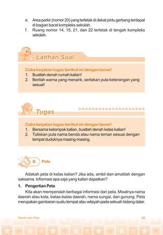 31Denah dan Peta
e. Areaparkir(nomor20)yangterletakdidekatpintugerbangterdapat
di bagian barat kompleks sekolah.
f. Ruang nomor 14, 15, 21, dan 22 terletak di tengah kompleks
sekolah.
Coba kerjakan tugas berikut ini dengan benar!
1. Buatlah denah rumah kalian!
2. Berilah warna yang menarik, sertakan pula keterangan yang
sesuai!
Coba kerjakan tugas berikut ini dengan benar!
1. Bersama kelompok kalian, buatlah denah kelas kalian!
2. Tuliskan pula nama benda atau nama teman sesuai dengan
tempat duduknya masing-masing.
Adakah peta di kelas kalian? Jika ada, ambil dan amatilah dengan
saksama. Informasi apa saja yang kalian dapatkan?
1. Pengertian Peta
Kita akan memperolah berbagai informasi dari peta. Misalnya nama
daerah atau kota, batas-batas daerah, nama sungai, dan gunung. Peta
merupakangambaransuatutempatatauwilayahpadasebuahbidangdatar.
PetaB.
 