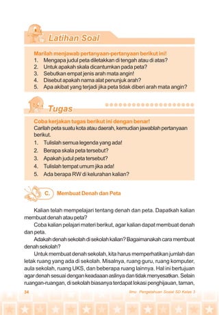 34 Ilmu Pengetahuan Sosial SD Kelas 3
Marilah menjawab pertanyaan-pertanyaan berikut ini!
1. Mengapa judul peta diletakkan di tengah atau di atas?
2. Untuk apakah skala dicantumkan pada peta?
3. Sebutkan empat jenis arah mata angin!
4. Disebut apakah nama alat penunjuk arah?
5. Apa akibat yang terjadi jika peta tidak diberi arah mata angin?
Coba kerjakan tugas berikut ini dengan benar!
Carilahpetasuatukotaataudaerah,kemudianjawablahpertanyaan
berikut.
1. Tulislah semua legenda yang ada!
2. Berapa skala peta tersebut?
3. Apakah judul peta tersebut?
4. Tulislah tempat umum jika ada!
5. Ada berapa RW di kelurahan kalian?
Kalian telah mempelajari tentang denah dan peta. Dapatkah kalian
membuat denah atau peta?
Coba kalian pelajari materi berikut, agar kalian dapat membuat denah
dan peta.
Adakahdenahsekolahdisekolahkalian?Bagaimanakahcaramembuat
denahsekolah?
Untuk membuat denah sekolah, kita harus memperhatikan jumlah dan
letak ruang yang ada di sekolah. Misalnya, ruang guru, ruang komputer,
aula sekolah, ruang UKS, dan beberapa ruang lainnya. Hal ini bertujuan
agardenahsesuaidengankeadaaanaslinyadantidakmenyesatkan.Selain
ruangan-ruangan, di sekolah biasanya terdapat lokasi penghijauan, taman,
Membuat Denah dan PetaC.
 