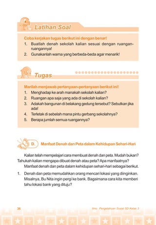 36 Ilmu Pengetahuan Sosial SD Kelas 3
Coba kerjakan tugas berikut ini dengan benar!
1. Buatlah denah sekolah kalian sesuai dengan ruangan-
ruangannya!
2. Gunakanlah warna yang berbeda-beda agar menarik!
Manfaat Denah dan Peta dalam Kehidupan Sehari-HariD.
Marilah menjawab pertanyaan-pertanyaan berikut ini!
1. Menghadap ke arah manakah sekolah kalian?
2. Ruangan apa saja yang ada di sekolah kalian?
3. Adakah bangunan di belakang gedung tersebut? Sebutkan jika
ada!
4. Terletak di sebelah mana pintu gerbang sekolahnya?
5. Berapa jumlah semua ruangannya?
Kaliantelahmempelajaricaramembuatdenahdanpeta.Mudahbukan?
Tahukah kalian mengapa dibuat denah atau peta?Apa manfaatnya?
Manfaat denah dan peta dalam kehidupan sehari-hari sebagai berikut.
1. Denah dan peta memudahkan orang mencari lokasi yang diinginkan.
Misalnya, Bu Nita ingin pergi ke bank. Bagaimana cara kita memberi
tahu lokasi bank yang dituju?
 