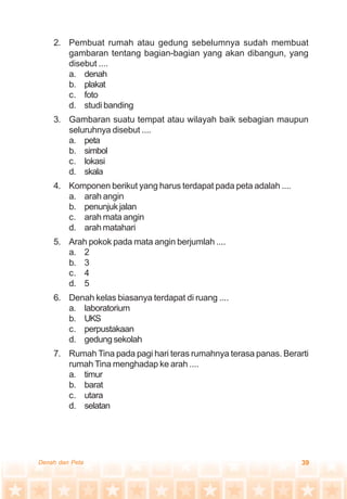 39Denah dan Peta
2. Pembuat rumah atau gedung sebelumnya sudah membuat
gambaran tentang bagian-bagian yang akan dibangun, yang
disebut ....
a. denah
b. plakat
c. foto
d. studi banding
3. Gambaran suatu tempat atau wilayah baik sebagian maupun
seluruhnya disebut ....
a. peta
b. simbol
c. lokasi
d. skala
4. Komponen berikut yang harus terdapat pada peta adalah ....
a. arah angin
b. penunjukjalan
c. arah mata angin
d. arah matahari
5. Arah pokok pada mata angin berjumlah ....
a. 2
b. 3
c. 4
d. 5
6. Denah kelas biasanya terdapat di ruang ....
a. laboratorium
b. UKS
c. perpustakaan
d. gedungsekolah
7. Rumah Tina pada pagi hari teras rumahnya terasa panas. Berarti
rumah Tina menghadap ke arah ....
a. timur
b. barat
c. utara
d. selatan
 