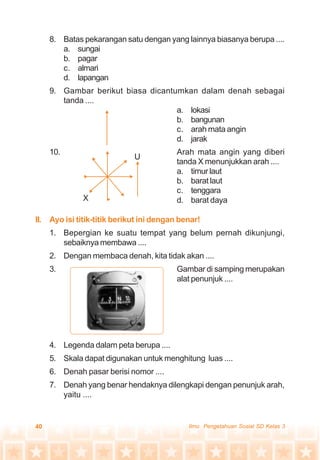 40 Ilmu Pengetahuan Sosial SD Kelas 3
8. Batas pekarangan satu dengan yang lainnya biasanya berupa ....
a. sungai
b. pagar
c. almari
d. lapangan
9. Gambar berikut biasa dicantumkan dalam denah sebagai
tanda ....
a. lokasi
b. bangunan
c. arah mata angin
d. jarak
10. Arah mata angin yang diberi
tanda X menunjukkan arah ....
a. timur laut
b. barat laut
c. tenggara
d. barat daya
II. Ayo isi titik-titik berikut ini dengan benar!
1. Bepergian ke suatu tempat yang belum pernah dikunjungi,
sebaiknya membawa ....
2. Dengan membaca denah, kita tidak akan ....
3. Gambar di samping merupakan
alat penunjuk ....
4. Legenda dalam peta berupa ....
5. Skala dapat digunakan untuk menghitung luas ....
6. Denah pasar berisi nomor ....
7. Denah yang benar hendaknya dilengkapi dengan penunjuk arah,
yaitu ....
U
X
 