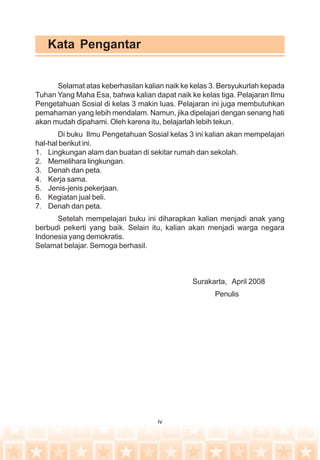 iv
Kata Pengantar
Selamat atas keberhasilan kalian naik ke kelas 3. Bersyukurlah kepada
Tuhan Yang Maha Esa, bahwa kalian dapat naik ke kelas tiga. Pelajaran Ilmu
Pengetahuan Sosial di kelas 3 makin luas. Pelajaran ini juga membutuhkan
pemahaman yang lebih mendalam. Namun, jika dipelajari dengan senang hati
akan mudah dipahami. Oleh karena itu, belajarlah lebih tekun.
Di buku Ilmu Pengetahuan Sosial kelas 3 ini kalian akan mempelajari
hal-hal berikut ini.
1. Lingkungan alam dan buatan di sekitar rumah dan sekolah.
2. Memelihara lingkungan.
3. Denah dan peta.
4. Kerja sama.
5. Jenis-jenis pekerjaan.
6. Kegiatan jual beli.
7. Denah dan peta.
Setelah mempelajari buku ini diharapkan kalian menjadi anak yang
berbudi pekerti yang baik. Selain itu, kalian akan menjadi warga negara
Indonesia yang demokratis.
Selamat belajar. Semoga berhasil.
Surakarta, April 2008
Penulis
 