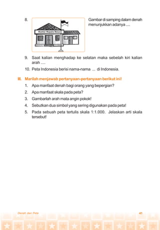 41Denah dan Peta
8. Gambardisampingdalamdenah
menunjukkan adanya ....
9. Saat kalian menghadap ke selatan maka sebelah kiri kalian
arah ....
10. Peta Indonesia berisi nama-nama ... di Indonesia.
III. Marilah menjawab pertanyaan-pertanyaan berikut ini!
1. Apa manfaat denah bagi orang yang bepergian?
2. Apa manfaat skala pada peta?
3. Gambarlah arah mata angin pokok!
4. Sebutkan dua simbol yang sering digunakan pada peta!
5. Pada sebuah peta tertulis skala 1:1.000. Jelaskan arti skala
tersebut!
 