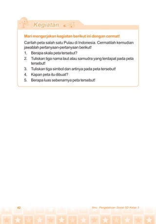 42 Ilmu Pengetahuan Sosial SD Kelas 3
Mari mengerjakan kegiatan berikut ini dengan cermat!
Carilah peta salah satu Pulau di Indonesia. Cermatilah kemudian
jawablah pertanyaan-pertanyaan berikut!
1. Berapa skala peta tersebut?
2. Tuliskan tiga nama laut atau samudra yang terdapat pada peta
tersebut!
3. Tuliskan tiga simbol dan artinya pada peta tersebut!
4. Kapan peta itu dibuat?
5. Berapa luas sebenarnya peta tersebut!
 