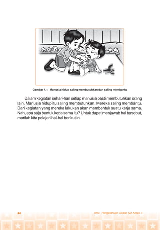 44 Ilmu Pengetahuan Sosial SD Kelas 3
Dalam kegiatan sehari-hari setiap manusia pasti membutuhkan orang
lain. Manusia hidup itu saling membutuhkan. Mereka saling membantu.
Dari kegiatan yang mereka lakukan akan membentuk suatu kerja sama.
Nah, apa saja bentuk kerja sama itu? Untuk dapat menjawab hal tersebut,
marilah kita pelajari hal-hal berikut ini.
Gambar 4.1 Manusia hidup saling membutuhkan dan saling membantu
 