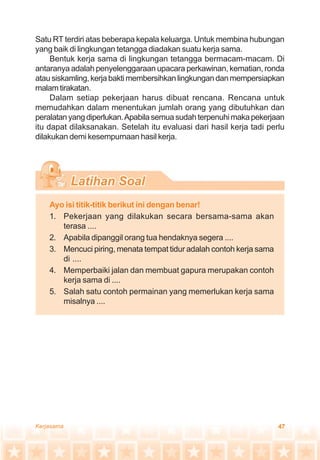 47Kerjasama
Satu RT terdiri atas beberapa kepala keluarga. Untuk membina hubungan
yang baik di lingkungan tetangga diadakan suatu kerja sama.
Bentuk kerja sama di lingkungan tetangga bermacam-macam. Di
antaranya adalah penyelenggaraan upacara perkawinan, kematian, ronda
atausiskamling,kerjabaktimembersihkanlingkungandanmempersiapkan
malamtirakatan.
Dalam setiap pekerjaan harus dibuat rencana. Rencana untuk
memudahkan dalam menentukan jumlah orang yang dibutuhkan dan
peralatanyangdiperlukan.Apabilasemuasudahterpenuhimakapekerjaan
itu dapat dilaksanakan. Setelah itu evaluasi dari hasil kerja tadi perlu
dilakukan demi kesempurnaan hasil kerja.
Ayo isi titik-titik berikut ini dengan benar!
1. Pekerjaan yang dilakukan secara bersama-sama akan
terasa ....
2. Apabila dipanggil orang tua hendaknya segera ....
3. Mencuci piring, menata tempat tidur adalah contoh kerja sama
di ....
4. Memperbaiki jalan dan membuat gapura merupakan contoh
kerja sama di ....
5. Salah satu contoh permainan yang memerlukan kerja sama
misalnya ....
 