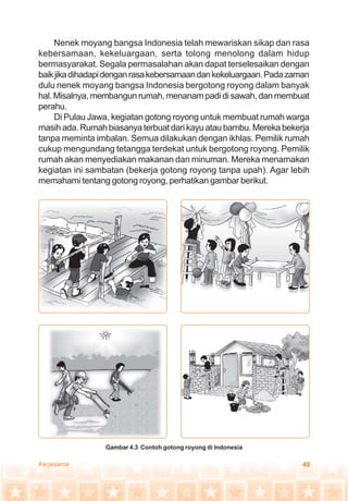 49Kerjasama
Nenek moyang bangsa Indonesia telah mewariskan sikap dan rasa
kebersamaan, kekeluargaan, serta tolong menolong dalam hidup
bermasyarakat. Segala permasalahan akan dapat terselesaikan dengan
baikjikadihadapidenganrasakebersamaandankekeluargaan.Padazaman
dulu nenek moyang bangsa Indonesia bergotong royong dalam banyak
hal. Misalnya, membangun rumah, menanam padi di sawah, dan membuat
perahu.
Di Pulau Jawa, kegiatan gotong royong untuk membuat rumah warga
masih ada. Rumah biasanya terbuat dari kayu atau bambu. Mereka bekerja
tanpa meminta imbalan. Semua dilakukan dengan ikhlas. Pemilik rumah
cukup mengundang tetangga terdekat untuk bergotong royong. Pemilik
rumah akan menyediakan makanan dan minuman. Mereka menamakan
kegiatan ini sambatan (bekerja gotong royong tanpa upah). Agar lebih
memahami tentang gotong royong, perhatikan gambar berikut.
Gambar 4.3 Contoh gotong royong di Indonesia
 