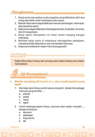 53Kerjasama
1. Kerja sama merupakan suatu kegiatan yang dilakukan oleh dua
orang atau lebih untuk mencapai suatu tujuan.
2. Bentuk kerja sama dapat dilakukan secara perorangan, kelompok,
ataubersama-sama.
3. Kerjasamadapatdilakukandiberbagaitempat,disekolah,dirumah,
dan di masyarakat.
4. Kerja sama merupakan ciri khas nenek moyang bangsa
Indonesia.
5. Manfaat kerja sama di antaranya meringankan pekerjaan,
mempererat tali silaturahmi, dan menambah informasi.
6. Kerja sama dilakukan dalam hal-hal yang positif.
Kaliandiharuskanmampudansenanguntukselalubekerjasamadalam
hal kebaikan.
1. Kita tidak akan hidup sendiri tanpa orang lain. Sebab kita sebagai
manusia yang bersifat ....
a. pribadi
b. sosial
c. hidup
d. egois
2. Untuk melangsungkan hidup, manusia akan selalu menjalin ...
dengan orang lain.
a. ekonomi
b. pekerjaan
c. kerja sama
d. tali
I. Marilah menyilang (X) huruf a, b, c, atau d pada jawaban yang
tepat!
 