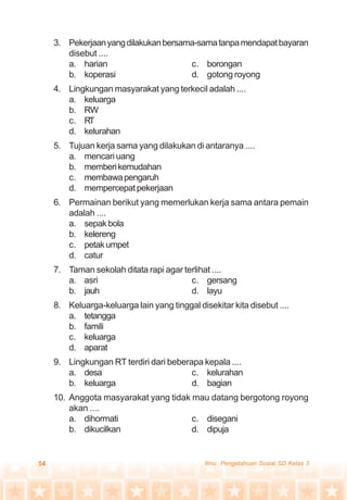 54 Ilmu Pengetahuan Sosial SD Kelas 3
3. Pekerjaanyangdilakukanbersama-samatanpamendapatbayaran
disebut ....
a. harian c. borongan
b. koperasi d. gotong royong
4. Lingkungan masyarakat yang terkecil adalah ....
a. keluarga
b. RW
c. RT
d. kelurahan
5. Tujuan kerja sama yang dilakukan di antaranya ....
a. mencari uang
b. memberikemudahan
c. membawapengaruh
d. mempercepatpekerjaan
6. Permainan berikut yang memerlukan kerja sama antara pemain
adalah ....
a. sepakbola
b. kelereng
c. petakumpet
d. catur
7. Taman sekolah ditata rapi agar terlihat ....
a. asri c. gersang
b. jauh d. layu
8. Keluarga-keluarga lain yang tinggal disekitar kita disebut ....
a. tetangga
b. famili
c. keluarga
d. aparat
9. Lingkungan RT terdiri dari beberapa kepala ....
a. desa c. kelurahan
b. keluarga d. bagian
10. Anggota masyarakat yang tidak mau datang bergotong royong
akan ....
a. dihormati c. disegani
b. dikucilkan d. dipuja
 