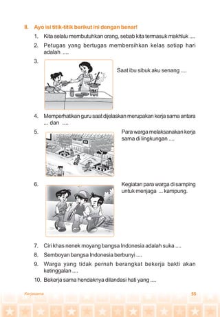 55Kerjasama
II. Ayo isi titik-titik berikut ini dengan benar!
1. Kita selalu membutuhkan orang, sebab kita termasuk makhluk ....
2. Petugas yang bertugas membersihkan kelas setiap hari
adalah ....
3.
Saat ibu sibuk aku senang ....
4. Memperhatikangurusaatdijelaskanmerupakankerjasamaantara
... dan ....
5. Para warga melaksanakan kerja
sama di lingkungan ....
6. Kegiatan para warga di samping
untuk menjaga ... kampung.
7. Ciri khas nenek moyang bangsa Indonesia adalah suka ....
8. Semboyan bangsa Indonesia berbunyi ....
9. Warga yang tidak pernah berangkat bekerja bakti akan
ketinggalan ....
10. Bekerja sama hendaknya dilandasi hati yang ....
 