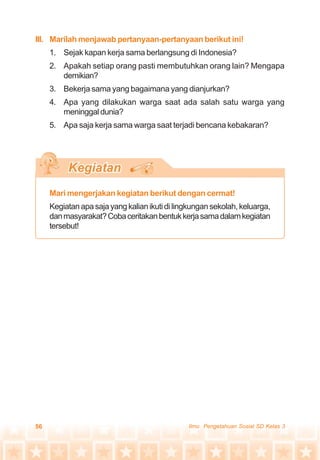 56 Ilmu Pengetahuan Sosial SD Kelas 3
III. Marilah menjawab pertanyaan-pertanyaan berikut ini!
1. Sejak kapan kerja sama berlangsung di Indonesia?
2. Apakah setiap orang pasti membutuhkan orang lain? Mengapa
demikian?
3. Bekerja sama yang bagaimana yang dianjurkan?
4. Apa yang dilakukan warga saat ada salah satu warga yang
meninggal dunia?
5. Apa saja kerja sama warga saat terjadi bencana kebakaran?
Mari mengerjakan kegiatan berikut dengan cermat!
Kegiatanapasajayangkalianikutidilingkungansekolah,keluarga,
danmasyarakat?Cobaceritakanbentukkerjasamadalamkegiatan
tersebut!
 