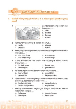 57Ujian Akhir Semester 1
1. Gambar di samping contoh dari
lingkungan ....
a. alam
b. buatan
c. kumuh
d. mewah
2. Tumbuhan yang hidup di pantai, misalnya ....
a. wortel c. pisang
b. pepaya d. bakau
3. AlamyangkayadiciptakanTuhanuntukkepentinganmanusiamaka
kita wajib ....
a. menggantinya c. menjaganya
b. memangkasnya d. merusaknya
4. Untuk memenuhi kebutuhan bahan pangan maka dibuat
lingkungan ....
a. tembokbesar c. tamankota
b. bendungan d. persawahan
5. Air bendungan banyak dimanfaatkan untuk sarana ....
a. komunikasi c. pendidikan
b. pengairan d. kependudukan
6. Lingkungan buatan yang berguna untuk melestarikan hewan yang
dilindungi, agar tidak punah disebut ....
a. budaya bangsa c. cagar budaya
b. suakamargasatwa d. cagar alam
7. Menjaga kebersihan lingkungan sangat diutamakan, sebab
kebersihan pangkal ....
a. kejayaan c. persaudaraan
b. keuangan d. kesehatan
I. Marilah menyilang (X) huruf a, b, c, atau d pada jawaban yang
tepat!
 