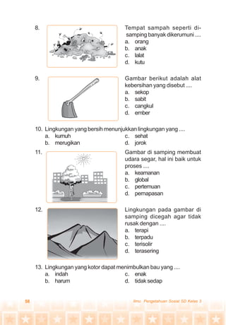 58 Ilmu Pengetahuan Sosial SD Kelas 3
8. Tempat sampah seperti di-
samping banyak dikerumuni ....
a. orang
b. anak
c. lalat
d. kutu
9. Gambar berikut adalah alat
kebersihan yang disebut ....
a. sekop
b. sabit
c. cangkul
d. ember
10. Lingkungan yang bersih menunjukkan lingkungan yang ....
a. kumuh c. sehat
b. merugikan d. jorok
11. Gambar di samping membuat
udara segar, hal ini baik untuk
proses ....
a. keamanan
b. global
c. pertemuan
d. pernapasan
12. Lingkungan pada gambar di
samping dicegah agar tidak
rusak dengan ....
a. terapi
b. terpadu
c. terisolir
d. terasering
13. Lingkungan yang kotor dapat menimbulkan bau yang ....
a. indah c. enak
b. harum d. tidak sedap
 