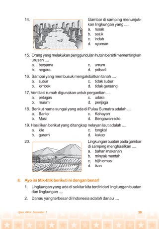 59Ujian Akhir Semester 1
14. Gambar di samping menunjuk-
kan lingkungan yang ....
a. rusak
b. sejuk
c. indah
d. nyaman
15. Orangyangmelakukanpenggundulanhutanberartimementingkan
urusan ....
a. bersama c. umum
b. negara d. pribadi
16. Sampai yang membusuk mengakibatkan tanah ....
a. subur c. tidak subur
b. lembek d. tidak gersang
17. Ventilasi rumah digunakan untuk pergantian ....
a. petugas c. udara
b. musim d. penjaga
18. Berikut nama sungai yang ada di Pulau Sumatra adalah ....
a. Barito c. Kahayan
b. Musi d. Bengawansolo
19. Hasil ikan berikut yang ditangkap nelayan laut adalah ....
a. lele c. tongkol
b. gurami d. kakap
20. Lingkunganbuatanpadagambar
di samping menghasilkan ....
a. bahanmakanan
b. minyakmentah
c. bijih emas
d. ikan
II. Ayo isi titik-titik berikut ini dengan benar!
1. Lingkungan yang ada di sekitar kita terdiri dari lingkungan buatan
dan lingkungan ....
2. Danau yang terbesar di Indonesia adalah danau ....
 
