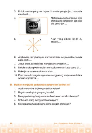 60 Ilmu Pengetahuan Sosial SD Kelas 3
3. Untuk menampung air hujan di musim penghujan, manusia
membuat ....
4. Alat di samping bermanfaat bagi
orang yang berpergian sebagai
alat penunjuk ....
5. Arah yang diberi tanda X,
adalah ....
6. Apabila kita menghadap ke arah barat maka tangan kiri kita berada
pada arah ....
7. Judul, skala, dan legenda merupakan komponen ....
8. Melaksanakan piket sekolah merupakan contoh kerja sama di ....
9. Bekerja sama merupakan ciri khas ....
10. Para pemuda bergabung untuk menggalang kerja sama dalam
wadah organisasi ....
III. Marilah menjawab pertanyaan-pertanyaan berikut ini!
1. Apakah manfaat lingkungan sekitar kalian?
2. Bagaimana lingkungan yang bersih?
3. Mengapa tukang bangunan membuat denah sebelum bekerja?
4. Untuk apa orang menggunakan sampah?
5. Mengapa kita harus bekerja sama dengan orang lain?
X
 