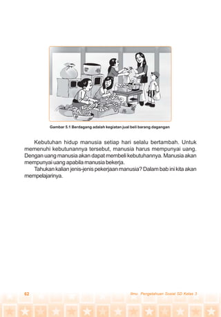 62 Ilmu Pengetahuan Sosial SD Kelas 3
Kebutuhan hidup manusia setiap hari selalu bertambah. Untuk
memenuhi kebutunannya tersebut, manusia harus mempunyai uang.
Dengan uang manusia akan dapat membeli kebutuhannya. Manusia akan
mempunyai uang apabila manusia bekerja.
Tahukan kalian jenis-jenis pekerjaan manusia? Dalam bab ini kita akan
mempelajarinya.
Gambar 5.1 Berdagang adalah kegiatan jual beli barang dagangan
 