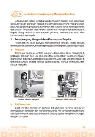 65Jenis-Jenis Pekerjaan
Jenis-Jenis Pekerjaan yang Menghasilkan JasaB.
Di lingkungan kalian, tentu banyak bermacam-macam jenis pekerjaan.
Berikut ini akan diuraikan macam-macam pekerjaan yang menghasilkan
jasa.Adapegawai,pedagang,karyawan,TNI,tukangcukur,tukangbengkel,
dan dokter. Pekerjaan masyarakat sehari-hari yang menghasilkan jasa,
dapat dibagi menurut kemampuan pikiran, kemampuan otot, dan
kemampuanketerampilan.
1. Pekerjaan yang Mengandalkan Kemampuan Berpikir
Pekerjaan ini tidak banyak mengeluarkan tenaga, tetapi banyak
membutuhkanpemikiran,misalnyapengajar,ahlikomputer,dantenagamedis.
a. Pengajar
Termasuk pengajar, antara lain guru dan dosen. Guru mengajar di
berbagai sekolah dari SD sampai SMA, sedangkan dosen mengajar
mahasiswa di perguruan tinggi atau akademi.Ada juga yang mengajar di
lembaga kursus, seperti kursus bahasa asing, kursus komputer, dan
kursus menjahit.
Gambar 5.2 Guru mengajar Gambar 5.3 Ahli komputer
b. AhliKomputer
Saat ini ahli komputer banyak dibutuhkan karena komputer
memudahkanpekerjaandanmenghematwaktu.Ahlikomputerdapatbekerja
sebagai mekanik atau juga bekerja di bidang usaha yang berhubungan
dengankomputer.
 