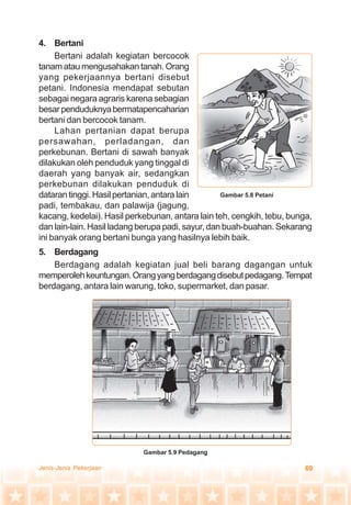 69Jenis-Jenis Pekerjaan
4. Bertani
Bertani adalah kegiatan bercocok
tanamataumengusahakantanah.Orang
yang pekerjaannya bertani disebut
petani. Indonesia mendapat sebutan
sebagai negara agraris karena sebagian
besarpenduduknyabermatapencaharian
bertani dan bercocok tanam.
Lahan pertanian dapat berupa
persawahan, perladangan, dan
perkebunan. Bertani di sawah banyak
dilakukan oleh penduduk yang tinggal di
daerah yang banyak air, sedangkan
perkebunan dilakukan penduduk di
dataran tinggi. Hasil pertanian, antara lain
padi, tembakau, dan palawija (jagung,
kacang, kedelai). Hasil perkebunan, antara lain teh, cengkih, tebu, bunga,
dan lain-lain. Hasil ladang berupa padi, sayur, dan buah-buahan. Sekarang
ini banyak orang bertani bunga yang hasilnya lebih baik.
5. Berdagang
Berdagang adalah kegiatan jual beli barang dagangan untuk
memperolehkeuntungan.Orangyangberdagangdisebutpedagang.Tempat
berdagang, antara lain warung, toko, supermarket, dan pasar.
Gambar 5.8 Petani
Gambar 5.9 Pedagang
 