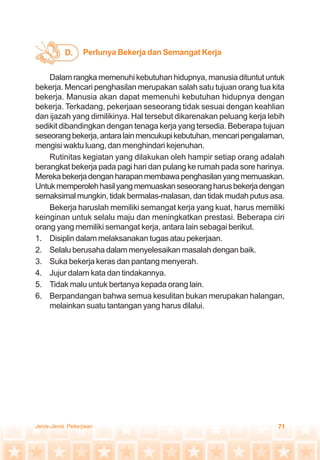 71Jenis-Jenis Pekerjaan
Dalam rangka memenuhi kebutuhan hidupnya, manusia dituntut untuk
bekerja. Mencari penghasilan merupakan salah satu tujuan orang tua kita
bekerja. Manusia akan dapat memenuhi kebutuhan hidupnya dengan
bekerja. Terkadang, pekerjaan seseorang tidak sesuai dengan keahlian
dan ijazah yang dimilikinya. Hal tersebut dikarenakan peluang kerja lebih
sedikit dibandingkan dengan tenaga kerja yang tersedia. Beberapa tujuan
seseorangbekerja,antaralainmencukupikebutuhan,mencaripengalaman,
mengisi waktu luang, dan menghindari kejenuhan.
Rutinitas kegiatan yang dilakukan oleh hampir setiap orang adalah
berangkat bekerja pada pagi hari dan pulang ke rumah pada sore harinya.
Merekabekerjadenganharapanmembawapenghasilanyangmemuaskan.
Untukmemperolehhasilyangmemuaskanseseorangharusbekerjadengan
semaksimalmungkin,tidakbermalas-malasan,dantidakmudahputusasa.
Bekerja haruslah memiliki semangat kerja yang kuat, harus memiliki
keinginan untuk selalu maju dan meningkatkan prestasi. Beberapa ciri
orang yang memiliki semangat kerja, antara lain sebagai berikut.
1. Disiplin dalam melaksanakan tugas atau pekerjaan.
2. Selalu berusaha dalam menyelesaikan masalah dengan baik.
3. Suka bekerja keras dan pantang menyerah.
4. Jujur dalam kata dan tindakannya.
5. Tidak malu untuk bertanya kepada orang lain.
6. Berpandangan bahwa semua kesulitan bukan merupakan halangan,
melainkan suatu tantangan yang harus dilalui.
Perlunya Bekerja dan Semangat KerjaD.
 
