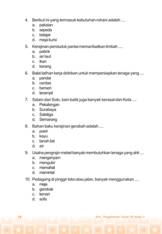 74 Ilmu Pengetahuan Sosial SD Kelas 3
4. Berikut ini yang termasuk kebutuhan rohani adalah ....
a. pakaian
b. sepeda
c. belajar
d. meja kursi
5. Kerajinan penduduk pantai memanfaatkan limbah ....
a. pabrik
b. air laut
c. ikan
d. kerang
6. Balai latihan kerja didirikan untuk mempersiapkan tenaga yang ....
a. pandai
b. cerdas
c. berseri
d. terampil
7. Selain dari Solo, kain batik juga banyak berasal dari Kota ....
a. Pekalongan
b. Surabaya
c. Salatiga
d. Semarang
8. Bahan baku kerajinan gerabah adalah ....
a. pasir
b. kayu
c. tanah liat
d. air
9. Usaha pengrajin mebel banyak membutuhkan tenaga yang ahli ....
a. menganyam
b. mengukir
c. memahat
d. memintal
10. Pedagang di pinggir toko atau jalan, banyak menggunakan ....
a. meja
b. gerobak
c. lemari
d. sofa
 