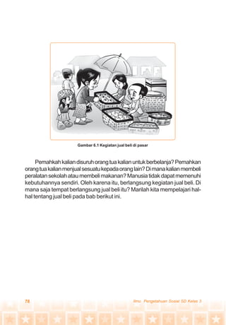 78 Ilmu Pengetahuan Sosial SD Kelas 3
Pernahkahkaliandisuruhorangtuakalianuntukberbelanja?Pernahkan
orangtuakalianmenjualsesuatukepadaoranglain?Dimanakalianmembeli
peralatansekolahataumembelimakanan?Manusiatidakdapatmemenuhi
kebutuhannya sendiri. Oleh karena itu, berlangsung kegiatan jual beli. Di
mana saja tempat berlangsung jual beli itu? Marilah kita mempelajari hal-
hal tentang jual beli pada bab berikut ini.
Gambar 6.1 Kegiatan jual beli di pasar
 