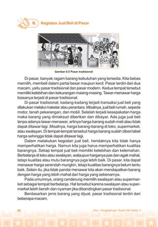 82 Ilmu Pengetahuan Sosial SD Kelas 3
Di pasar, banyak ragam barang kebutuhan yang tersedia. Kita bebas
memilih, membeli dalam partai besar maupun kecil. Pasar terdiri dari dua
macam, yaitu pasar tradisional dan pasar modern. Kedua tempat tersebut
memilikikelebihandankekuranganmasing-masing.Tawar-menawarharga
biasanya terjadi di pasar tradisional.
Di pasar tradisional, kadang-kadang terjadi transaksi jual beli yang
dilakukanmelaluimakelaratauperantara.Misalnya,jualbelirumah,sepeda
motor, tanah pekarangan, dan mobil. Setelah terjadi kesepakatan harga
maka barang yang dimaksud diberikan dan dibayar. Ada juga jual beli
tanpa adanya tawar-menawar, artinya harga barang sudah mati atau tidak
dapat ditawar lagi. Misalnya, harga barang-barang di toko, supermarket,
atau swalayan. Di tempat-tempat tersebut harga barang sudah diberi label
harga sehingga tidak dapat ditawar lagi.
Dalam melakukan kegiatan jual beli, hendaknya kita tidak hanya
memperhatikan harga. Namun kita juga harus memperhatikan kualitas
barangnya. Setiap tempat jual beli memiliki kelebihan dan kelemahan.
Berbelanjaditokoatauswalayan,walaupunharganyapasdanagakmahal,
tetapi kualitas atau mutu barangnya juga lebih baik. Di pasar, kita dapat
menawar harga serendah mungkin, tetapi kualitas barangnya belum tentu
baik. Selain itu, jika tidak pandai menawar kita akan mendapatkan barang
dengan harga yang lebih mahal dari harga yang sebenarnya.
Pada umumnya, orang cenderung memilih swalayan atau supermar-
ket sebagai tempat berbelanja. Hal tersebut karena swalayan atau super-
market lebih bersih dan nyaman jika dibandingkan pasar tradisional.
Berdasarkan jenis barang yang dijual, pasar tradisional terdiri dari
beberapa macam.
Kegiatan Jual Beli di PasarB.
Gambar 6.5 Pasar tradisional
 