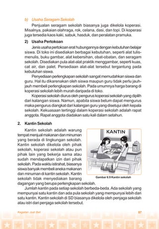 87Kegiatan Jual Beli
b) Usaha Seragam Sekolah
Penjualan seragam sekolah biasanya juga dikelola koperasi.
Misalnya, pakaian olahraga, rok, celana, dasi, dan topi. Di koperasi
juga tersedia kaos kaki, sabuk, hasduk, dan peralatan pramuka.
2) Usaha Pertokoan
Jenisusahapertokoanerathubungannyadengankebutuhanbelajar
siswa. Di toko ini disediakan berbagai kebutuhan, seperti alat tulis-
menulis, buku gambar, alat kebersihan, obat-obatan, dan seragam
sekolah. Disediakan pula alat-alat praktik menggambar, seperti kuas,
cat air, dan palet. Persediaan alat-alat tersebut tergantung pada
kebutuhansiswa.
Penyediaanperlengkapansekolahsangatmemudahkansiswadan
guru. Hal itu dikarenakan oleh siswa maupun guru tidak perlu jauh-
jauh membeli perlengkapan sekolah. Pada umumnya harga barang di
koperasi sekolah lebih murah daripada di toko.
Koperasisekolahdiurusolehpenguruskoperasisekolahyangdipilih
dari kalangan siswa. Namun, apabila siswa belum dapat mengurus
maka pengurus diangkat dari kalangan guru yang disetujui oleh kepala
sekolah. Kekuasaan tertinggi dalam koperasi sekolah adalah rapat
anggota. Rapat anggota diadakan satu kali dalam setahun.
2. Kantin Sekolah
Kantin sekolah adalah warung
tempatmenjualmakanandanminuman
yang berada di lingkungan sekolah.
Kantin sekolah dikelola oleh pihak
sekolah, koperasi sekolah atau pun
pihak lain yang bekerja sama atau
sudah mendapatkan izin dari pihak
sekolah.Padawaktuistirahat,biasanya
siswabanyakmembelianekamakanan
dan minuman di kantin sekolah. Kantin
sekolah tidak menyediakan barang
dagangan yang berupa perlengkapan sekolah.
Jumlah kantin pada setiap sekolah berbeda-beda.Ada sekolah yang
mempunyai satu kantin dan ada pula sekolah yang mempunyai lebih dari
satu kantin. Kantin sekolah di SD biasanya dikelola oleh penjaga sekolah
atau istri dari penjaga sekolah tersebut.
Gambar 6.9 Kantin sekolah
 