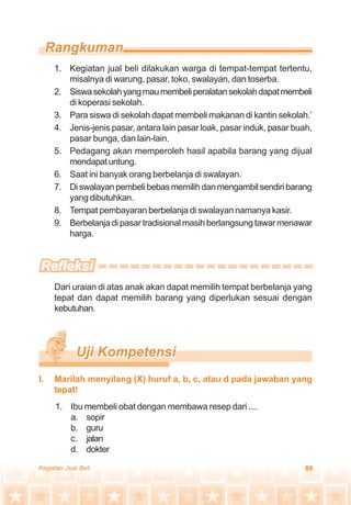 89Kegiatan Jual Beli
I. Marilah menyilang (X) huruf a, b, c, atau d pada jawaban yang
tepat!
1. Kegiatan jual beli dilakukan warga di tempat-tempat tertentu,
misalnya di warung, pasar, toko, swalayan, dan toserba.
2. Siswasekolahyangmaumembeliperalatansekolahdapatmembeli
di koperasi sekolah.
3. Para siswa di sekolah dapat membeli makanan di kantin sekolah.’
4. Jenis-jenis pasar, antara lain pasar loak, pasar induk, pasar buah,
pasar bunga, dan lain-lain.
5. Pedagang akan memperoleh hasil apabila barang yang dijual
mendapatuntung.
6. Saat ini banyak orang berbelanja di swalayan.
7. Diswalayanpembelibebasmemilihdanmengambilsendiribarang
yang dibutuhkan.
8. Tempat pembayaran berbelanja di swalayan namanya kasir.
9. Berbelanja di pasar tradisional masih berlangsung tawar menawar
harga.
Dari uraian di atas anak akan dapat memilih tempat berbelanja yang
tepat dan dapat memilih barang yang diperlukan sesuai dengan
kebutuhan.
1. Ibu membeli obat dengan membawa resep dari ....
a. sopir
b. guru
c. jalan
d. dokter
 