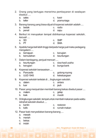 90 Ilmu Pengetahuan Sosial SD Kelas 3
2. Orang yang bertugas menerima pembayaran di swalayan
disebut ....
a. sales c. kasir
b. teller d. pramuniaga
3. Barang-barang yang biasa dijual di koperasi sekolah adalah ....
a. bedak c. radio
b. pensil d. sapu
4. Berikut ini merupakan tempat didirikannya koperasi sekolah,
kecuali ....
a. SD c. SMP
b. PT d. SMA
5. Apabila harga beli lebih tinggi daripada harga jual maka pedagang
mengalami ....
a. kemajuan c. kerugian
b. kemudahan d. keuntungan
7. Dalam berdagang, penjual mencari ....
a. keuntungan c. sisa hasil usaha
b. kerugian d. bunga bank
8. Koperasi sekolah berasaskan ....
a. Pancasila c. gotong royong
b. UUD1945 d. kekeluargaan
9. Koperasi sekolah terletak di ... lingkungan sekolah.
a. dalam c. antara
b. luar d. jauh
10. Pasar yang menjual dan membeli barang bekas disebut pasar ....
a. malam c. gelap
b. loak d. murah
11. Dilingkungansekolah,tempatuntukmembelimakananpadawaktu
istirahat sekolah disebut ....
a. kantin c. restoran
b. kafe d. rumahmakan
12. Pasar loak menyediakan barang-barang ....
a. mewah
b. meriah
c. bekas
d. indah
 