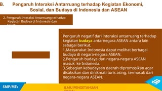 B. Pengaruh Interaksi Antarruang terhadap Kegiatan Ekonomi,
Sosial, dan Budaya di Indonesia dan ASEAN
Pengaruh negatif dari interaksi antarruang terhadap
kegiatan budaya antarnegara ASEAN antara lain
sebagai berikut.
1.Masyarakat Indonesia dapat melihat berbagai
budaya di negara-negara ASEAN.
2.Pengaruh budaya dari negara-negara ASEAN
masuk ke Indonesia.
3.Sebagian kebudayaan daerah dipromosikan agar
disaksikan dan dinikmati turis asing, termasuk dari
negara-negara ASEAN.
2. Pengaruh Interaksi Antarruang terhadap
Kegiatan Budaya di Indonesia dan
ASEAN
ILMU PENGETAHUAN
 