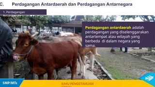 Perdagangan antardaerah adalah
perdagangan yang diselenggarakan
antartempat atau wilayah yang
berbeda di dalam negara yang
sama.
C. Perdagangan Antardaerah dan Perdagangan Antarnegara
1. Perdagangan
Antardaerah
ILMU PENGETAHUAN
 