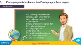 Ada beberapa karakteristik
perdagangan antardaerah,
yaitu sebagai berikut:
1.Spesialisasi
2.Biaya produksi yang rendah
3.Pertukaran barang
4.Saling kerja sama
5.Mengejar laba
6.Terarah pada konsumen
7.Kepuasan maksimum
8.Transaksi sukarela
C. Perdagangan Antardaerah dan Perdagangan Antarnegara
1. Perdagangan
Antardaerah
ILMU PENGETAHUAN
 