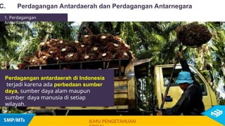 Perdagangan antardaerah di Indonesia
terjadi karena ada perbedaan sumber
daya, sumber daya alam maupun
sumber daya manusia di setiap
wilayah.
C. Perdagangan Antardaerah dan Perdagangan Antarnegara
ILMU PENGETAHUAN
1. Perdagangan
Antardaerah
 