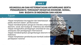 Pembelajara
n
KEUNGGULAN DAN KETERBATASAN ANTARRUANG SERTA
PENGARUHNYA TERHADAP KEGIATAN EKONOMI, SOSIAL,
DAN BUDAYA DI INDONESIA DAN ASEAN
Tujuan
•Dapat menjelaskan keunggulan dan keterbatasan antarruang serta peran
pelaku ekonomi dalam perekonomian
•Dapat mendeskripsikan pengaruh interaksi antarruang terhadap kegiatan
ekonomi, sosial, dan budaya di Indonesia dan ASEAN
•Dapat menganalisis perdagangan antardaerah atau
antarpulau dan perdagangan internasional
•Dapat mendeskripsikan pengembangan ekonomi maritim dan agrikultur di
Indonesia
•Dapat menjelaskan pendistribusian kembali (redistribusi)
pendapatan nasional
BAB 3
 