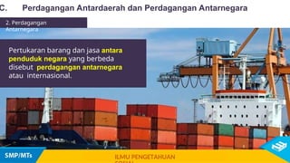 Pertukaran barang dan jasa antara
penduduk negara yang berbeda
disebut perdagangan antarnegara
atau internasional.
C. Perdagangan Antardaerah dan Perdagangan Antarnegara
ILMU PENGETAHUAN
2. Perdagangan
Antarnegara
 