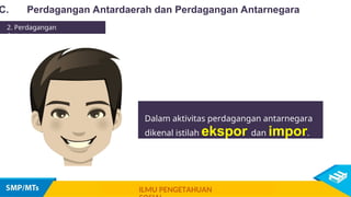 Dalam aktivitas perdagangan antarnegara
dikenal istilah ekspor dan impor.
C. Perdagangan Antardaerah dan Perdagangan Antarnegara
2. Perdagangan
Antarnegara
ILMU PENGETAHUAN
 