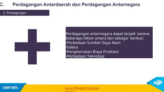Perdagangan antarnegara dapat terjadi karena
beberapa faktor antara lain sebagai berikut:
•Perbedaan Sumber Daya Alam
•Selera
•Penghematan Biaya Produksi
•Perbedaan Teknologi
+
C. Perdagangan Antardaerah dan Perdagangan Antarnegara
2. Perdagangan
Antarnegara
ILMU PENGETAHUAN
 