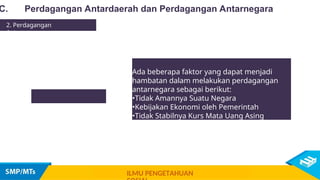 C. Perdagangan Antardaerah dan Perdagangan Antarnegara
2. Perdagangan
Antarnegara
Ada beberapa faktor yang dapat menjadi
hambatan dalam melakukan perdagangan
antarnegara sebagai berikut:
•Tidak Amannya Suatu Negara
•Kebijakan Ekonomi oleh Pemerintah
•Tidak Stabilnya Kurs Mata Uang Asing
ILMU PENGETAHUAN
 