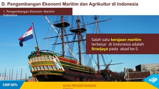Salah satu kerajaan maritim
terbesar di Indonesia adalah
Sriwijaya pada abad ke-5.
1. Pengembangan Ekonomi Maritim
Indonesia
ILMU PENGETAHUAN
D. Pengembangan Ekonomi Maritim dan Agrikultur di Indonesia
 